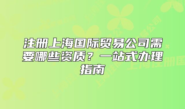 注冊(cè)上海國(guó)際貿(mào)易公司需要哪些資質(zhì)？一站式辦理指南