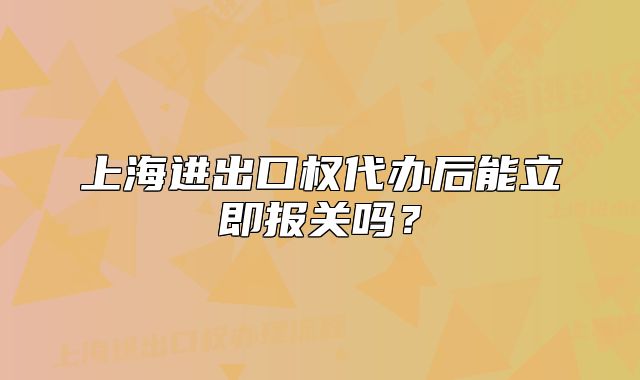 上海進(jìn)出口權(quán)代辦后能立即報(bào)關(guān)嗎？