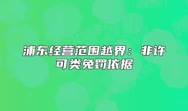 浦東經(jīng)營(yíng)范圍越界：非許可類免罰依據(jù)