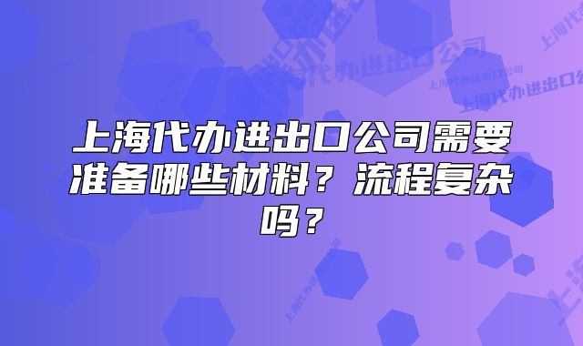上海代辦進(jìn)出口公司需要準(zhǔn)備哪些材料？流程復(fù)雜嗎？