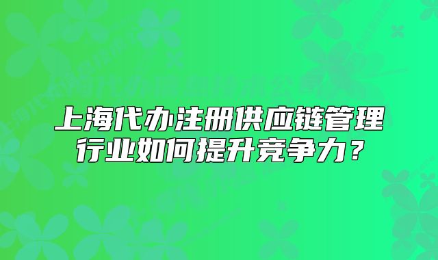上海代辦注冊供應(yīng)鏈管理行業(yè)如何提升競爭力？