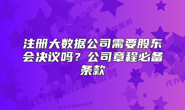 注冊(cè)大數(shù)據(jù)公司需要股東會(huì)決議嗎？公司章程必備條款