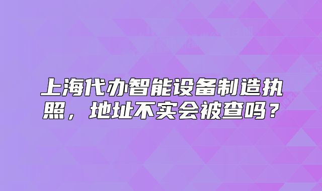 上海代辦智能設(shè)備制造執(zhí)照，地址不實(shí)會(huì)被查嗎？