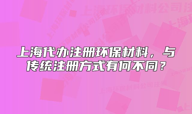 上海代辦注冊(cè)環(huán)保材料，與傳統(tǒng)注冊(cè)方式有何不同？