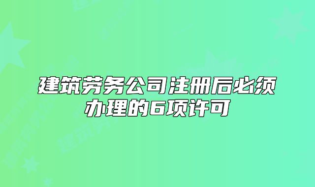 建筑勞務(wù)公司注冊后必須辦理的6項許可