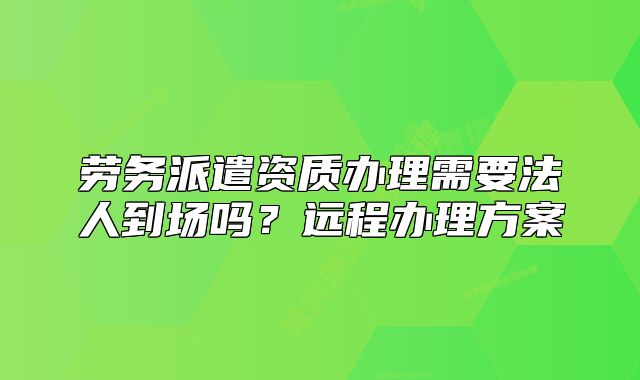 勞務(wù)派遣資質(zhì)辦理需要法人到場嗎？遠(yuǎn)程辦理方案