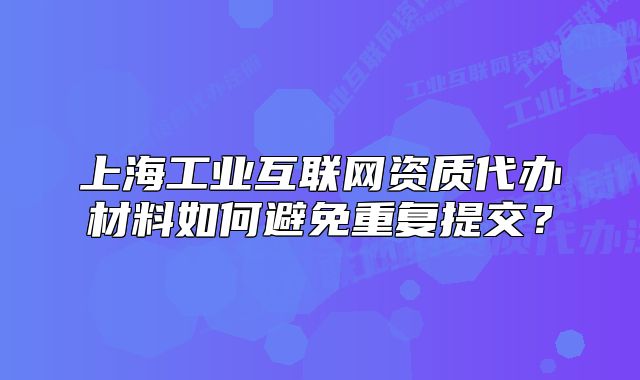 上海工業(yè)互聯(lián)網(wǎng)資質(zhì)代辦材料如何避免重復(fù)提交？