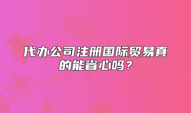 代辦公司注冊國際貿(mào)易真的能省心嗎？
