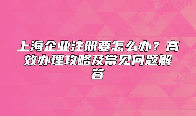 上海企業(yè)注冊(cè)要怎么辦？高效辦理攻略及常見(jiàn)問(wèn)題解答
