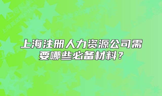 上海注冊人力資源公司需要哪些必備材料？