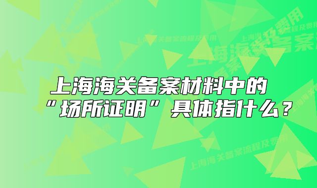 上海海關(guān)備案材料中的“場所證明”具體指什么?