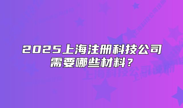 2025上海注冊(cè)科技公司需要哪些材料？