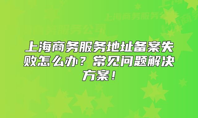上海商務服務地址備案失敗怎么辦？常見問題解決方案！