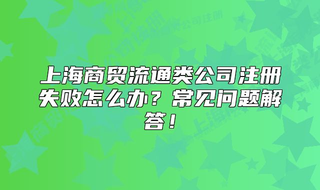 上海商貿(mào)流通類公司注冊(cè)失敗怎么辦？常見問題解答！
