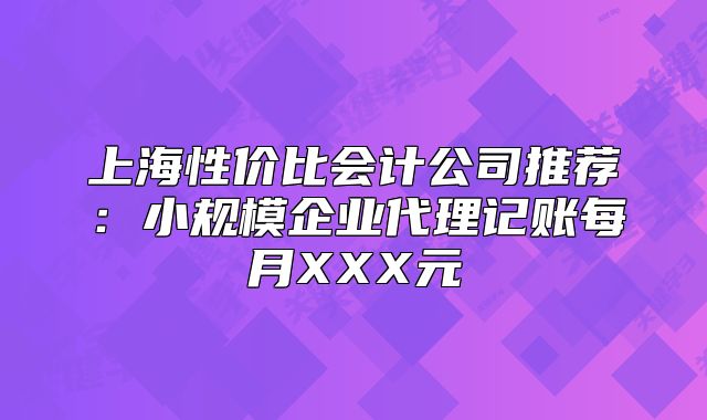 上海性價(jià)比會計(jì)公司推薦：小規(guī)模企業(yè)代理記賬每月XXX元