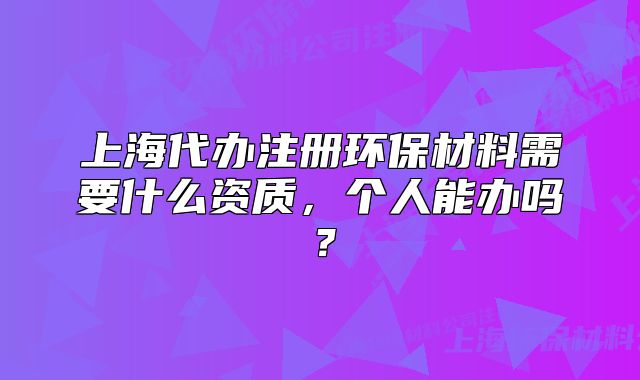 上海代辦注冊環(huán)保材料需要什么資質(zhì)，個人能辦嗎？