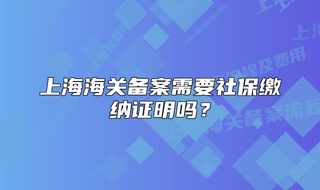 上海海關(guān)備案需要社保繳納證明嗎？