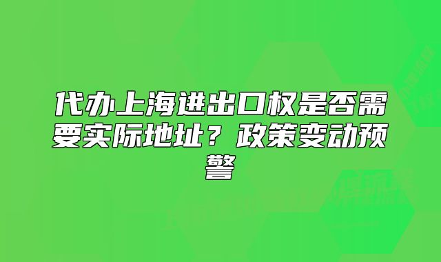 代辦上海進(jìn)出口權(quán)是否需要實(shí)際地址？政策變動(dòng)預(yù)警