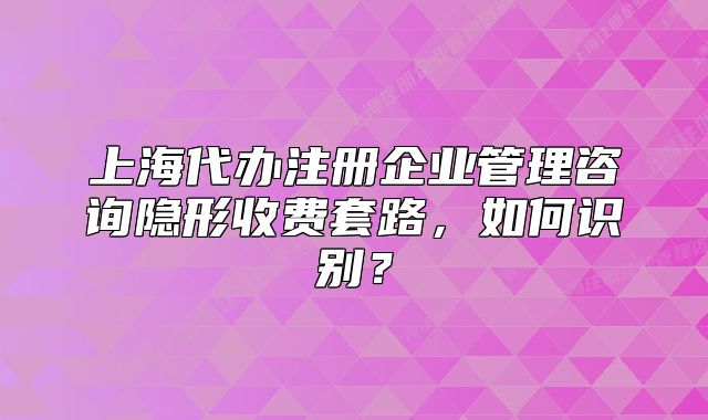 上海代辦注冊企業(yè)管理咨詢隱形收費套路，如何識別？