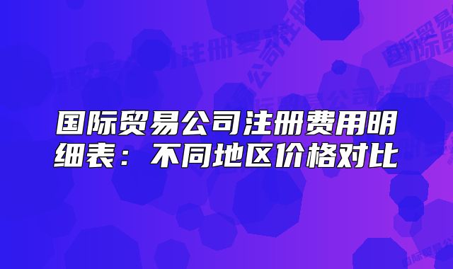 國際貿(mào)易公司注冊費用明細表:不同地區(qū)價格對比
