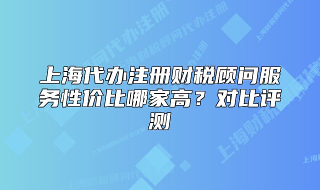 上海代辦注冊(cè)財(cái)稅顧問服務(wù)性價(jià)比哪家高？對(duì)比評(píng)測(cè)