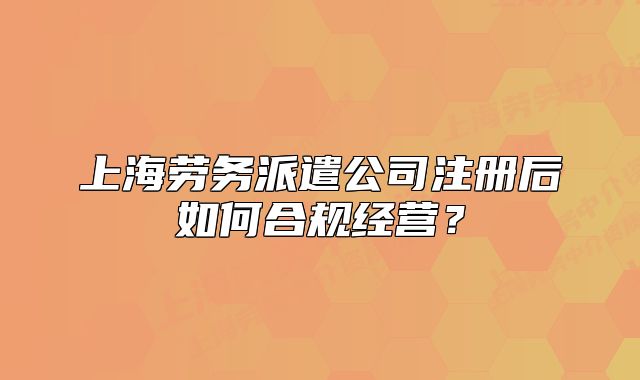 上海勞務(wù)派遣公司注冊后如何合規(guī)經(jīng)營？