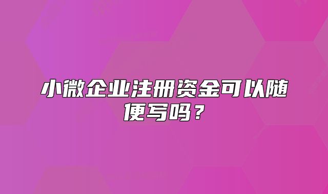小微企業(yè)注冊資金可以隨便寫嗎？