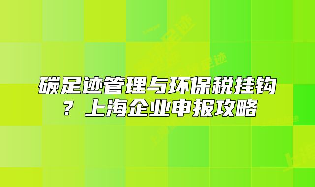 碳足跡管理與環(huán)保稅掛鉤？上海企業(yè)申報攻略