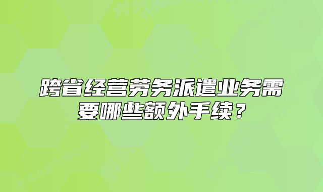 跨省經(jīng)營(yíng)勞務(wù)派遣業(yè)務(wù)需要哪些額外手續(xù)？