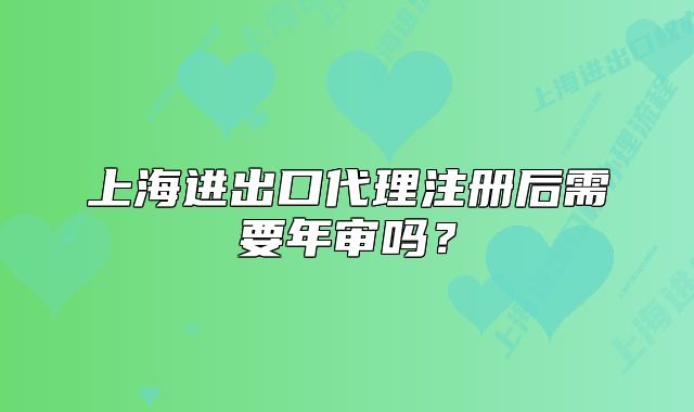 上海進出口代理注冊后需要年審嗎？