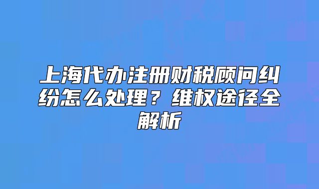 上海代辦注冊財稅顧問糾紛怎么處理？維權(quán)途徑全解析