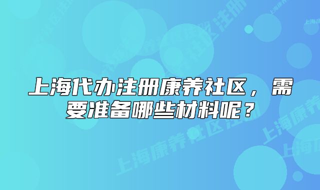 上海代辦注冊康養(yǎng)社區(qū)，需要準備哪些材料呢？