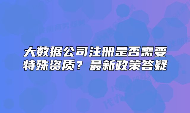大數(shù)據(jù)公司注冊(cè)是否需要特殊資質(zhì)？最新政策答疑