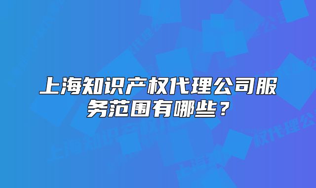 上海知識(shí)產(chǎn)權(quán)代理公司服務(wù)范圍有哪些？