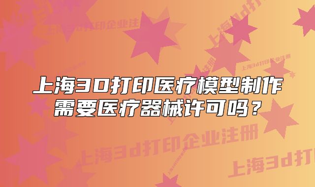 上海3D打印醫(yī)療模型制作需要醫(yī)療器械許可嗎？