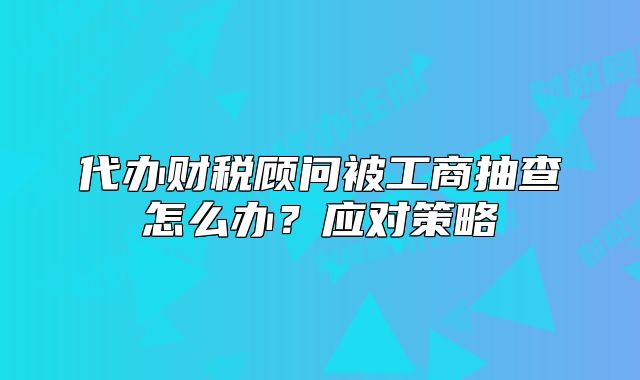 代辦財稅顧問被工商抽查怎么辦?應(yīng)對策略