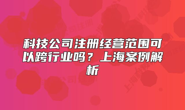 科技公司注冊(cè)經(jīng)營(yíng)范圍可以跨行業(yè)嗎？上海案例解析
