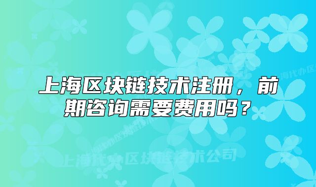 上海區(qū)塊鏈技術(shù)注冊，前期咨詢需要費(fèi)用嗎？