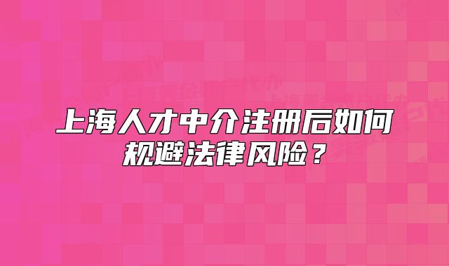 上海人才中介注冊后如何規(guī)避法律風(fēng)險(xiǎn)？