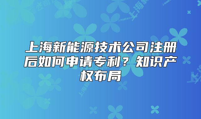 上海新能源技術(shù)公司注冊后如何申請專利？知識產(chǎn)權(quán)布局