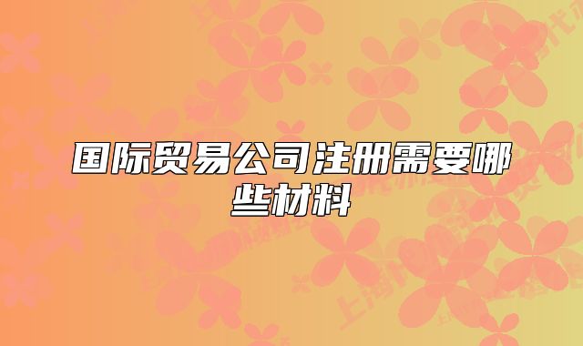 國際貿(mào)易公司注冊需要哪些材料