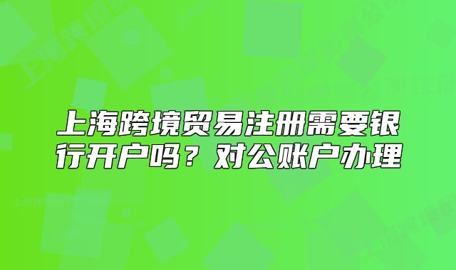 上?？缇迟Q(mào)易注冊(cè)需要銀行開戶嗎？對(duì)公賬戶辦理