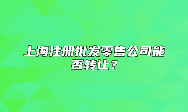 上海注冊(cè)批發(fā)零售公司能否轉(zhuǎn)讓?zhuān)? class=