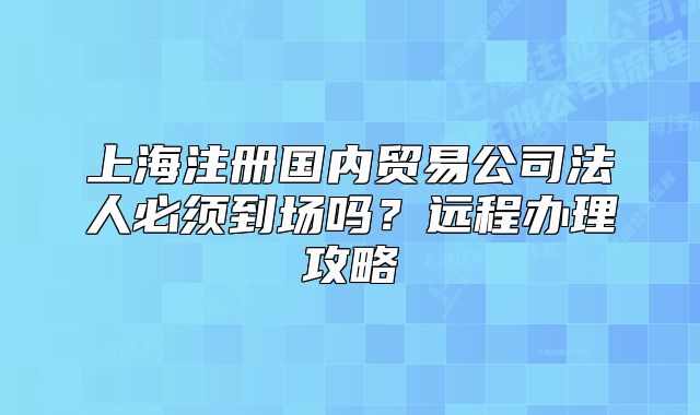 上海注冊(cè)國內(nèi)貿(mào)易公司法人必須到場(chǎng)嗎？遠(yuǎn)程辦理攻略