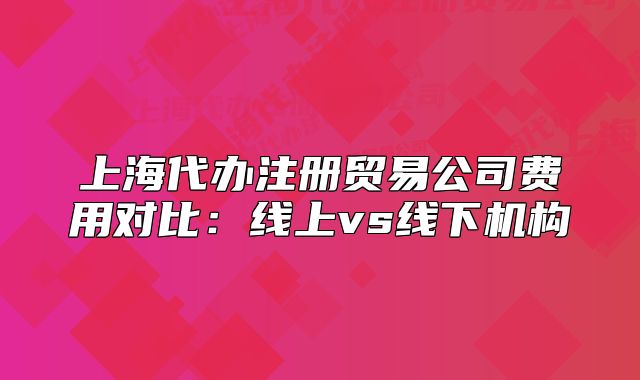 上海代辦注冊貿(mào)易公司費用對比:線上vs線下機構