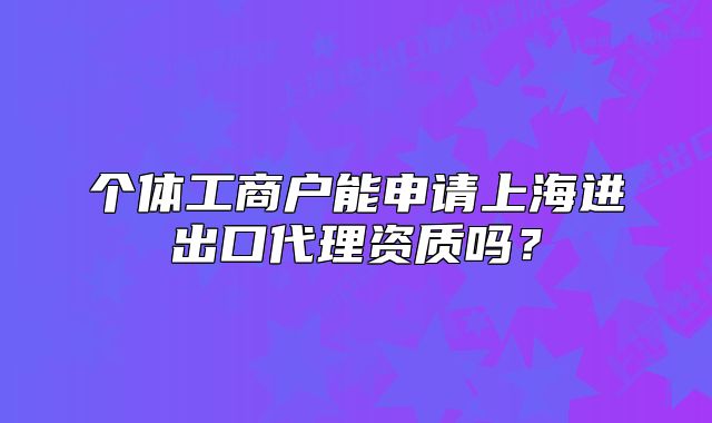 個體工商戶能申請上海進出口代理資質嗎？
