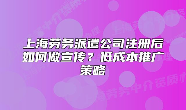 上海勞務(wù)派遣公司注冊(cè)后如何做宣傳？低成本推廣策略