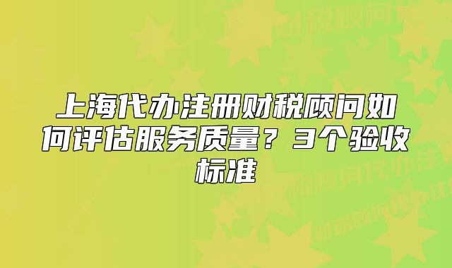上海代辦注冊(cè)財(cái)稅顧問如何評(píng)估服務(wù)質(zhì)量？3個(gè)驗(yàn)收標(biāo)準(zhǔn)