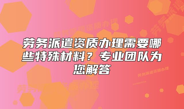 勞務(wù)派遣資質(zhì)辦理需要哪些特殊材料？專業(yè)團(tuán)隊(duì)為您解答