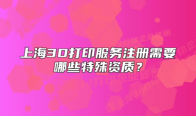 上海3D打印服務(wù)注冊(cè)需要哪些特殊資質(zhì)？